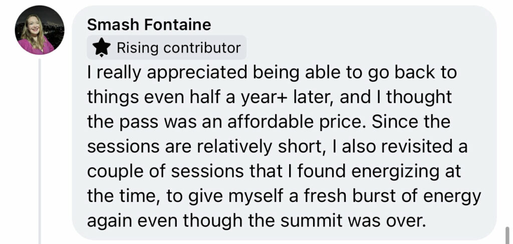 Facebook comment from Smash Fontaine "I really appreciated being able to go back to things even half a year+ later, and I thought the pass was an affordable price. Since the sessions are relatively short, I also revisited a couple of sessions that I found energizing at the time, to give myself a fresh burst of energy again even though the summit was over."