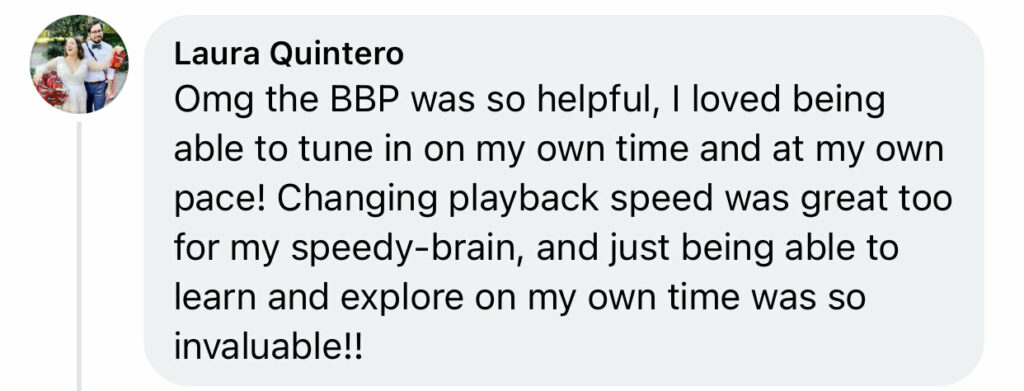 Facebook comment from Laura Quintero "Omg the BBP was so helpful, I loved being able to tune in on my own time and at my own pace! Changing playback speed was great too for my speedy-brain, and just being able to learn and explore on my own time was so invaluable!!"