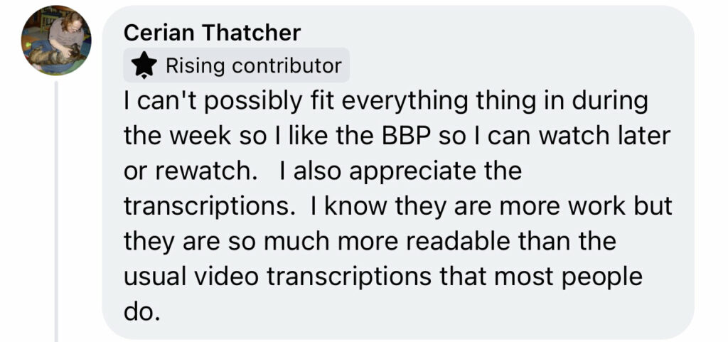 FB Comment from Cerian Thatcher "I can't possibly fit everything thing in during the week so I like the BBP so I can watch later or rewatch. I also appreciate the transcriptions. I know they are more work but they are so much more readable than the usual video transcriptions that most people do."